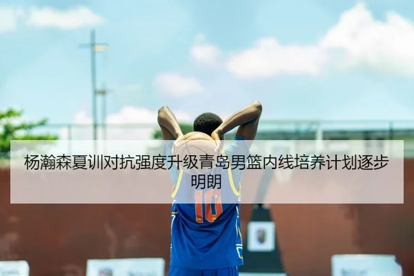 杨瀚森夏训对抗强度升级青岛男篮内线培养计划逐步明朗